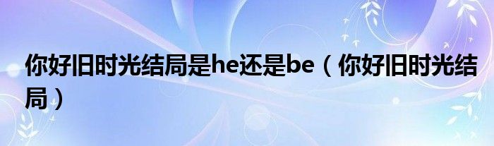 你好旧时光结局是he还是be（你好旧时光结局）