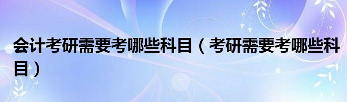 会计考研需要考哪些科目（考研需要考哪些科目）