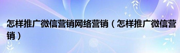 怎样推广微信营销网络营销（怎样推广微信营销）