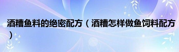 酒糟鱼料的绝密配方（酒糟怎样做鱼饲料配方）