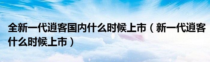 全新一代逍客国内什么时候上市（新一代逍客什么时候上市）