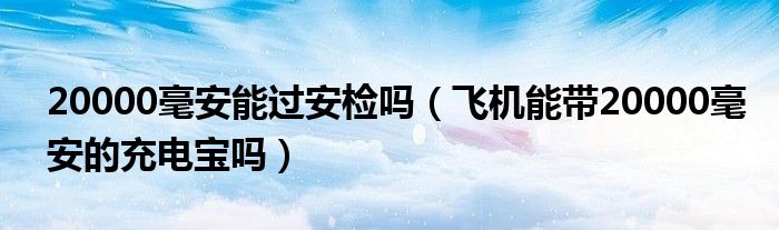 20000毫安能过安检吗（飞机能带20000毫安的充电宝吗）