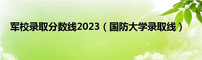 军校录取分数线2023（国防大学录取线）