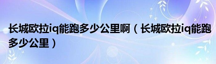 长城欧拉iq能跑多少公里啊（长城欧拉iq能跑多少公里）