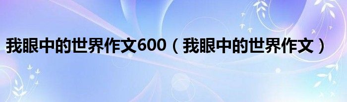 我眼中的世界作文600（我眼中的世界作文）