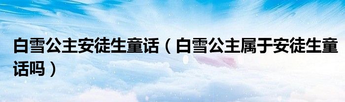 白雪公主安徒生童话（白雪公主属于安徒生童话吗）