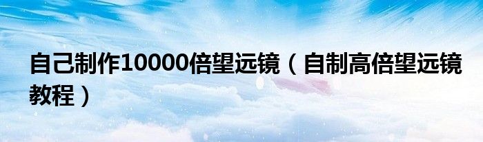 自己制作10000倍望远镜（自制高倍望远镜教程）