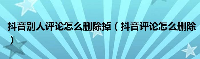 抖音别人评论怎么删除掉（抖音评论怎么删除）