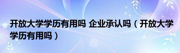 开放大学学历有用吗 企业承认吗（开放大学学历有用吗）