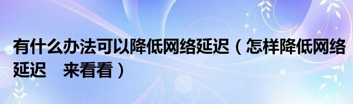 有什么办法可以降低网络延迟（怎样降低网络延迟　来看看）