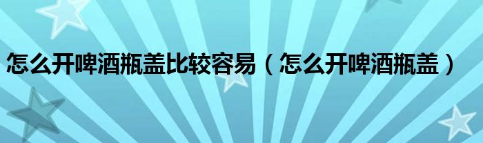 怎么开啤酒瓶盖比较容易（怎么开啤酒瓶盖）