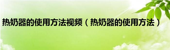 热奶器的使用方法视频（热奶器的使用方法）