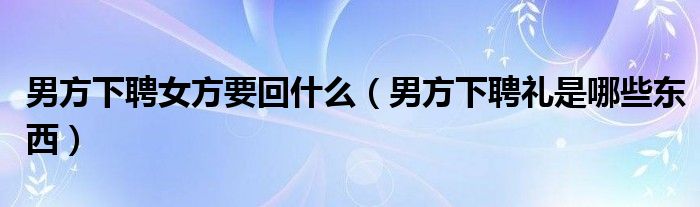 男方下聘女方要回什么（男方下聘礼是哪些东西）