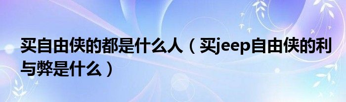 买自由侠的都是什么人（买jeep自由侠的利与弊是什么）