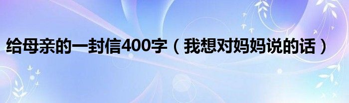 给母亲的一封信400字（我想对妈妈说的话）