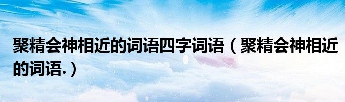 聚精会神相近的词语四字词语（聚精会神相近的词语.）