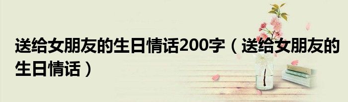 送给女朋友的生日情话200字（送给女朋友的生日情话）