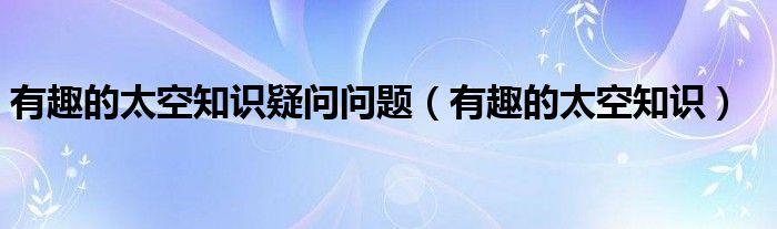 有趣的太空知识疑问问题（有趣的太空知识）