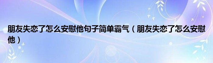 朋友失恋了怎么安慰他句子简单霸气（朋友失恋了怎么安慰他）