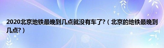 2020北京地铁最晚到几点就没有车了?（北京的地铁最晚到几点?）