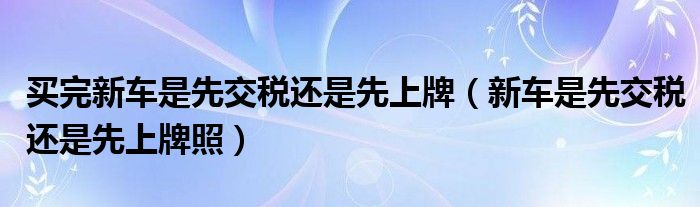 买完新车是先交税还是先上牌（新车是先交税还是先上牌照）