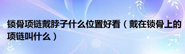 锁骨项链戴脖子什么位置好看（戴在锁骨上的项链叫什么）