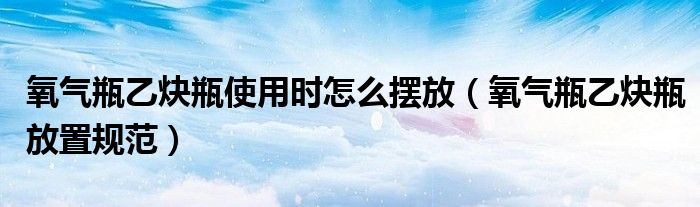 氧气瓶乙炔瓶使用时怎么摆放（氧气瓶乙炔瓶放置规范）