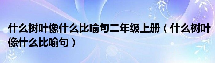 什么树叶像什么比喻句二年级上册（什么树叶像什么比喻句）