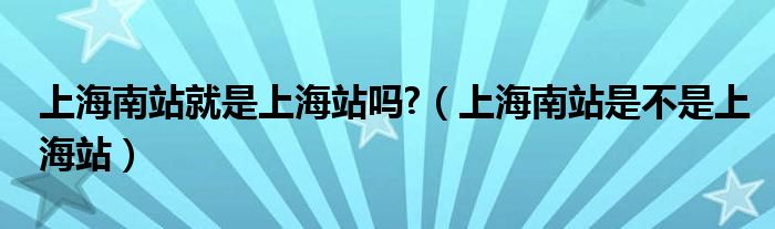 上海南站就是上海站吗?（上海南站是不是上海站）