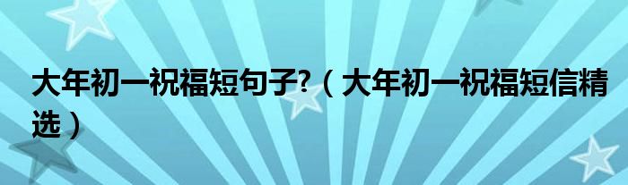 大年初一祝福短句子?（大年初一祝福短信精选）