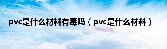 pvc是什么材料有毒吗（pvc是什么材料）