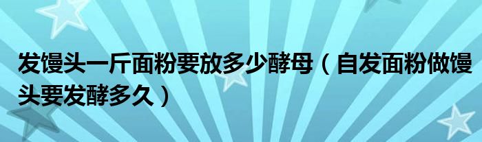 发馒头一斤面粉要放多少酵母（自发面粉做馒头要发酵多久）