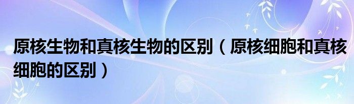 原核生物和真核生物的区别（原核细胞和真核细胞的区别）