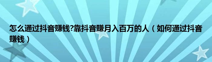 怎么通过抖音赚钱?靠抖音赚月入百万的人（如何通过抖音赚钱）