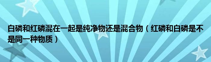 白磷和红磷混在一起是纯净物还是混合物（红磷和白磷是不是同一种物质）