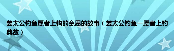 姜太公钓鱼愿者上钩的意思的故事（姜太公钓鱼一愿者上钓典故）