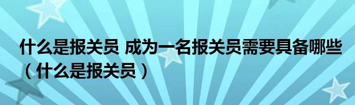 什么是报关员 成为一名报关员需要具备哪些（什么是报关员）