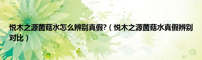 悦木之源菌菇水怎么辨别真假?（悦木之源菌菇水真假辨别对比）