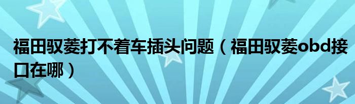 福田驭菱打不着车插头问题（福田驭菱obd接口在哪）