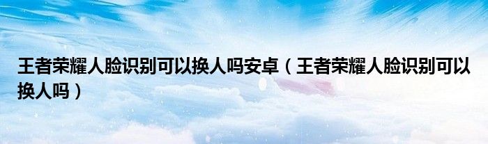 王者荣耀人脸识别可以换人吗安卓（王者荣耀人脸识别可以换人吗）