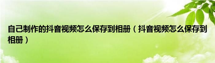 自己制作的抖音视频怎么保存到相册（抖音视频怎么保存到相册）