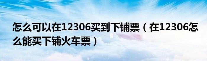 怎么可以在12306买到下铺票（在12306怎么能买下铺火车票）