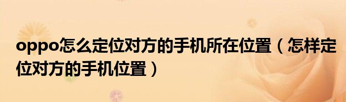 oppo怎么定位对方的手机所在位置（怎样定位对方的手机位置）