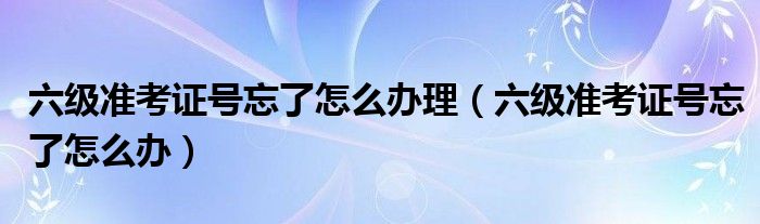 六级准考证号忘了怎么办理（六级准考证号忘了怎么办）