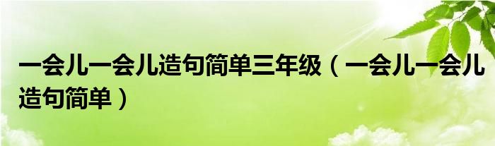 一会儿一会儿造句简单三年级（一会儿一会儿造句简单）