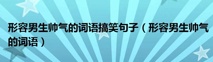 形容男生帅气的词语搞笑句子（形容男生帅气的词语）