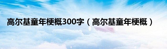 高尔基童年梗概300字（高尔基童年梗概）