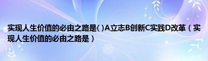 实现人生价值的必由之路是( )A立志B创新C实践D改革（实现人生价值的必由之路是）