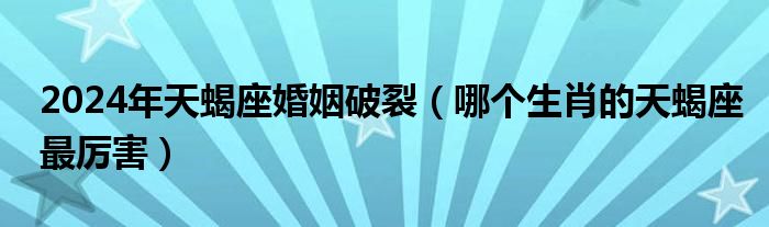 2024年天蝎座婚姻破裂（哪个生肖的天蝎座最厉害）