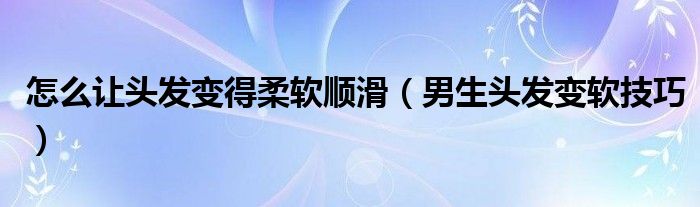 怎么让头发变得柔软顺滑（男生头发变软技巧）